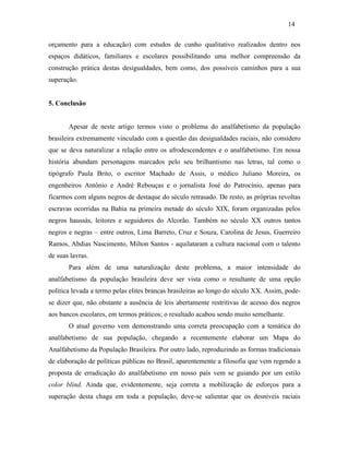 14
orçamento para a educação) com estudos de cunho qualitativo realizados dentro nos
espaços didáticos, familiares e escolares possibilitando uma melhor compreensão da
construção prática destas desigualdades, bem como, dos possíveis caminhos para a sua
superação.
5. Conclusão
Apesar de neste artigo termos visto o problema do analfabetismo da população
brasileira extremamente vinculado com a questão das desigualdades raciais, não considero
que se deva naturalizar a relação entre os afrodescendentes e o analfabetismo. Em nossa
história abundam personagens marcados pelo seu brilhantismo nas letras, tal como o
tipógrafo Paula Brito, o escritor Machado de Assis, o médico Juliano Moreira, os
engenheiros Antônio e André Rebouças e o jornalista José do Patrocínio, apenas para
ficarmos com alguns negros de destaque do século retrasado. De resto, as próprias revoltas
escravas ocorridas na Bahia na primeira metade do século XIX, foram organizadas pelos
negros haussás, leitores e seguidores do Alcorão. Também no século XX outros tantos
negros e negras – entre outros, Lima Barreto, Cruz e Souza, Carolina de Jesus, Guerreiro
Ramos, Abdias Nascimento, Milton Santos - aquilataram a cultura nacional com o talento
de suas lavras.
Para além de uma naturalização deste problema, a maior intensidade do
analfabetismo da população brasileira deve ser vista como o resultante de uma opção
política levada a termo pelas elites brancas brasileiras ao longo do século XX. Assim, podese dizer que, não obstante a ausência de leis abertamente restritivas de acesso dos negros
aos bancos escolares, em termos práticos; o resultado acabou sendo muito semelhante.
O atual governo vem demonstrando uma correta preocupação com a temática do
analfabetismo de sua população, chegando a recentemente elaborar um Mapa do
Analfabetismo da População Brasileira. Por outro lado, reproduzindo as formas tradicionais
de elaboração de políticas públicas no Brasil, aparentemente a filosofia que vem regendo a
proposta de erradicação do analfabetismo em nosso país vem se guiando por um estilo
color blind. Ainda que, evidentemente, seja correta a mobilização de esforços para a
superação desta chaga em toda a população, deve-se salientar que os desníveis raciais

 