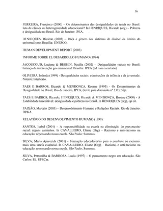 16

FERREIRA, Francisco (2000) – Os determinantes das desigualdades de renda no Brasil:
luta de classes ou heterogeneidade educacional? In HENRIQUES, Ricardo (org) – Pobreza
e desigualdade no Brasil. Rio de Janeiro: IPEA.
HENRIQUES, Ricardo (2002) – Raça e gênero nos sistemas de ensino: os limites do
universalismo. Brasília: UNESCO.
HUMAN DEVELOPMENT REPORT (2003)
INFORME SOBRE EL DESARROLLO HUMANO (1994)
JACOUCOUD, Luciana & BEGHIN, Natália (2002) – Desigualdades raciais no Brasil:
balanço da intervenção governamental. Brasília: IPEA (cd rom encartado)
OLIVEIRA, Iolanda (1999) - Desigualdades raciais: construções da infância e da juventude.
Niterói: Intertexto.
PAES E BARROS, Ricardo & MENDONÇA, Rosane (1995) - Os Determinantes da
Desigualdade no Brasil, Rio de Janeiro, IPEA, (texto para discussão nº 337); 59p.
PAES E BARROS, Ricardo; HENRIQUES, Ricardo & MENDONÇA, Rosane (2000) - A
Estabilidade Inaceitável: desigualdade e pobreza no Brasil. In HENRIQUES (org), op cit.
PAIXÃO, Marcelo (2003) – Desenvolvimento Humano e Relações Raciais. Rio de Janeiro:
DP&A
RELATÓRIO DO DESENVOLVIMENTO HUMANO (1999)
SANTOS, Isabel (2001) – A responsabilidade na escola na eliminação do preconceito
racial: alguns caminhos. In CAVALLEIRO, Eliane (Org) – Racismo e anti-racismo na
educação: repensando nossa escola. São Paulo: Summus.
SILVA, Maria Aparecida (2001) - Formação educadores/as para o combate ao racismo:
mais uma tarefa essencial. In CAVALLEIRO, Eliane (Org) – Racismo e anti-racismo na
educação: repensando nossa escola. São Paulo: Summus.
SILVA, Petronilha & BARBOSA, Lucia (1997) – O pensamento negro em educação. São
Carlos: Ed. UFSCar.

 