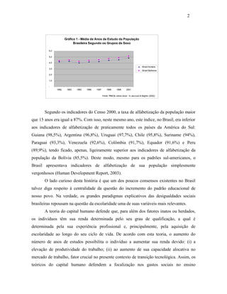 2

Gráfico 1 - Média de Anos de Estudo da População
Brasileira Segundo os Grupos de Sexo
6,0
5,0
4,0
Brasil homens

3,0

Brasil Mulheres

2,0
1,0
1992

1993

1995

1996

1997

1998

1999

2001

Fonte: PNADs váriso anos - In Jaccoud & Beghin (2002)

Segundo os indicadores do Censo 2000, a taxa de alfabetização da população maior
que 15 anos era igual a 87%. Com isso, neste mesmo ano, este índice, no Brasil, era inferior
aos indicadores de alfabetização de praticamente todos os países da América do Sul:
Guiana (98,5%), Argentina (96,8%), Uruguai (97,7%), Chile (95,8%), Suriname (94%),
Paraguai (93,3%), Venezuela (92,6%), Colômbia (91,7%), Equador (91,6%) e Peru
(89,9%), tendo ficado, apenas, ligeiramente superior aos indicadores de alfabetização da
população da Bolívia (85,5%). Deste modo, mesmo para os padrões sul-americanos, o
Brasil apresentava indicadores de alfabetização de sua população simplesmente
vergonhosos (Human Development Report, 2003).
O lado curioso desta história é que um dos poucos consensos existentes no Brasil
talvez diga respeito à centralidade da questão do incremento do padrão educacional de
nosso povo. Na verdade, os grandes paradigmas explicativos das desigualdades sociais
brasileiras repousam na questão da escolaridade uma de suas variáveis mais relevantes.
A teoria do capital humano defende que, para além dos fatores inatos ou herdados,
os indivíduos têm sua renda determinada pelo seu grau de qualificação, a qual é
determinada pela sua experiência profissional e, principalmente, pela aquisição de
escolaridade ao longo do seu ciclo de vida. De acordo com esta teoria, o aumento do
número de anos de estudos possibilita o indivíduo a aumentar sua renda devido: (i) a
elevação de produtividade do trabalho; (ii) ao aumento de sua capacidade alocativa no
mercado de trabalho, fator crucial no presente contexto de transição tecnológica. Assim, os
teóricos do capital humano defendem a focalização nos gastos sociais no ensino

 