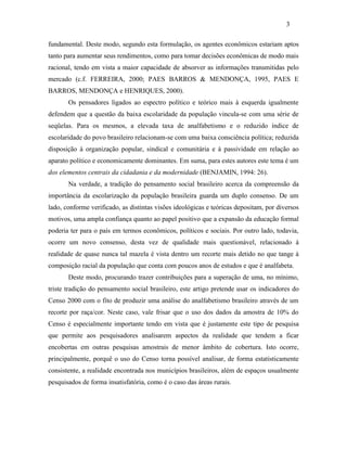 3
fundamental. Deste modo, segundo esta formulação, os agentes econômicos estariam aptos
tanto para aumentar seus rendimentos, como para tomar decisões econômicas de modo mais
racional, tendo em vista a maior capacidade de absorver as informações transmitidas pelo
mercado (c.f. FERREIRA, 2000; PAES BARROS & MENDONÇA, 1995, PAES E
BARROS, MENDONÇA e HENRIQUES, 2000).
Os pensadores ligados ao espectro político e teórico mais à esquerda igualmente
defendem que a questão da baixa escolaridade da população vincula-se com uma série de
seqüelas. Para os mesmos, a elevada taxa de analfabetismo e o reduzido índice de
escolaridade do povo brasileiro relacionam-se com uma baixa consciência política; reduzida
disposição à organização popular, sindical e comunitária e à passividade em relação ao
aparato político e economicamente dominantes. Em suma, para estes autores este tema é um
dos elementos centrais da cidadania e da modernidade (BENJAMIN, 1994: 26).
Na verdade, a tradição do pensamento social brasileiro acerca da compreensão da
importância da escolarização da população brasileira guarda um duplo consenso. De um
lado, conforme verificado, as distintas visões ideológicas e teóricas depositam, por diversos
motivos, uma ampla confiança quanto ao papel positivo que a expansão da educação formal
poderia ter para o país em termos econômicos, políticos e sociais. Por outro lado, todavia,
ocorre um novo consenso, desta vez de qualidade mais questionável, relacionado à
realidade de quase nunca tal mazela é vista dentro um recorte mais detido no que tange à
composição racial da população que conta com poucos anos de estudos e que é analfabeta.
Deste modo, procurando trazer contribuições para a superação de uma, no mínimo,
triste tradição do pensamento social brasileiro, este artigo pretende usar os indicadores do
Censo 2000 com o fito de produzir uma análise do analfabetismo brasileiro através de um
recorte por raça/cor. Neste caso, vale frisar que o uso dos dados da amostra de 10% do
Censo é especialmente importante tendo em vista que é justamente este tipo de pesquisa
que permite aos pesquisadores analisarem aspectos da realidade que tendem a ficar
encobertas em outras pesquisas amostrais de menor âmbito de cobertura. Isto ocorre,
principalmente, porquê o uso do Censo torna possível analisar, de forma estatisticamente
consistente, a realidade encontrada nos municípios brasileiros, além de espaços usualmente
pesquisados de forma insatisfatória, como é o caso das áreas rurais.

 