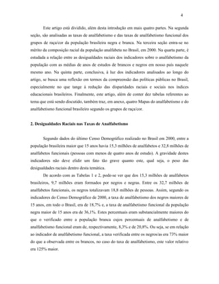 4
Este artigo está dividido, além desta introdução em mais quatro partes. Na segunda
seção, são analisadas as taxas de analfabetismo e das taxas de analfabetismo funcional dos
grupos de raça/cor da população brasileira negra e branca. Na terceira seção entra-se no
mérito da composição racial da população analfabeta no Brasil, em 2000. Na quarta parte, é
estudada a relação entre as desigualdades raciais dos indicadores sobre o analfabetismo da
população com as médias de anos de estudos de brancos e negros em nosso país naquele
mesmo ano. Na quinta parte, conclusiva, à luz dos indicadores analisados ao longo do
artigo, se busca uma reflexão em termos da compreensão das políticas públicas no Brasil,
especialmente no que tange à redução das disparidades raciais e sociais nos índices
educacionais brasileiros. Finalmente, este artigo, além de conter dez tabelas referentes ao
tema que está sendo discutido, também traz, em anexo, quatro Mapas do analfabetismo e do
analfabetismo funcional brasileiro segundo os grupos de raça/cor.
2. Desigualdades Raciais nas Taxas de Analfabetismo
Segundo dados do último Censo Demográfico realizado no Brasil em 2000, entre a
população brasileira maior que 15 anos havia 15,3 milhões de analfabetos e 32,8 milhões de
analfabetos funcionais (pessoas com menos de quatro anos de estudo). A gravidade destes
indicadores não deve elidir um fato tão grave quanto este, qual seja, o peso das
desigualdades raciais dentro desta temática.
De acordo com as Tabelas 1 e 2, pode-se ver que dos 15,3 milhões de analfabetos
brasileiros, 9,7 milhões eram formados por negros e negras. Entre os 32,7 milhões de
analfabetos funcionais, os negros totalizavam 18,8 milhões de pessoas. Assim, segundo os
indicadores do Censo Demográfico de 2000, a taxa de analfabetismo dos negros maiores de
15 anos, em todo o Brasil, era de 18,7% e, a taxa de analfabetismo funcional da população
negra maior de 15 anos era de 36,1%. Estes percentuais eram substancialmente maiores do
que o verificado entre a população branca cujos percentuais de analfabetismo e de
analfabetismo funcional eram de, respectivamente, 8,3% e de 20,8%. Ou seja, se em relação
ao indicador de analfabetismo funcional, a taxa verificada entre os negros/as era 73% maior
do que a observada entre os brancos, no caso do taxa de analfabetismo, este valor relativo
era 125% maior.

 