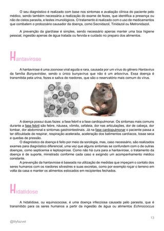 13
@lilyfazvet
O seu diagnóstico é realizado com base nos sintomas e avaliação clínica do paciente pelo
médico, sendo também necessária a realização do exame de fezes, que identifica a presença ou
não de cistos parasita, e testes imunológicos. O tratamento é realizado com o uso de medicamentos
que combatem o protozoário causador da doença, como Secnidazol, Tinidazol ou Metronidazol.
A prevenção da giardíase é simples, sendo necessário apenas manter uma boa higiene
pessoal, ingestão apenas de água tratada ou fervida e cuidado no preparo dos alimentos.
antavirose
A hantavirose é uma zoonose viral aguda e rara, causada por um vírus do gênero Hantavirus
da família Bunyaviridae, sendo o único bunyavírus que não é um arbovírus. Essa doença é
transmitida pela urina, fezes e saliva de roedores, que são o reservatório mais comum do vírus.
A doença possui duas fazes: a fase febril e a fase cardiopulmonar. Os sintomas mais comuns
durante a fase febril são febre, náusea, vômito, cefaleia, dor nas articulações, dor de cabeça, dor
lombar, dor abdominal e sintomas gastrointestinais. Já na fase cardiopulmonar o paciente passa a
ter dificuldade de respirar, respiração acelerada, aceleração dos batimentos cardíacos, tosse seca
e quedas de pressão.
O diagnóstico da doença é feito por meio da sorologia, mas, caso necessário, são realizados
exames para diagnóstico diferencial, uma vez que alguns sintomas se confundem com o de outras
doenças, como septicemia e leptospirose. Como não há cura para a hantavirose, o tratamento da
doença é de suporte, ministrado conforme cada caso e exigindo um acompanhamento médico
constante.
A prevenção da hantavirose é baseada na utilização de medidas que impeçam o contato dos
seres humanos com os roedores silvestres e suas excretas, como por exemplo roçar o terreno em
volta da casa e manter os alimentos estocados em recipientes fechados.
idatidose
A hidatidose, ou equinococose, é uma doença infecciosa causada pelo parasita, que é
transmitido para os seres humanos a partir da ingestão de água ou alimentos Echinococcus
 
