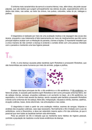21
@lilyfazvet
O sintoma mais característico da sarna é a coceira intensa, mas, além disso, ela pode causar
pápulas, que são lesões que surgem principalmente nas dobras da pele, especialmente entre os
dedos das mãos, nas axilas, ao redor da cintura, nos pulsos, cotovelos, solas do pé, nádegas e
joelhos.
O diagnóstico é realizado por meio de uma avaliação medica e da raspagem das covas dos
ácaros, enquanto o seu tratamento é feito basicamente por meio de medicamentos que têm como
principal objetivo acabar com a infestação do parasita, cremes e loções. É importante ressaltar que
a única maneira de não contrair a doença é evitando o contato direto com uma pessoa infectada
com o parasita e mantendo uma boa higiene pessoal.
ifo
O tifo, é uma doença causada pelas bactérias typhi Rickettsia e prowazekii Rickettsia, que
são transmitidas aos seres humanos por meio de animais, pulgas e piolhos.
Existem dois tipos principais de tifo: o tifo endêmico e o tifo epidêmico. O tifo endêmico, ou
febre de prisão, é causado pela bactéria typhi Rickettsia e tem como principais sintomas febre, dor
de cabeça intensa, cansaço, erupções cutâneas e um aumento no baço. Já o tifo epidêmico, ou
esporádico, é a forma mais severa da doença, sendo causado pela bactéria prowazekii Rickettsia
e tendo como sintomas dor de cabeça, febre alta, indisposição, náuseas e vômito, diarreia, calafrios,
erupção cutânea, tosse, dores abominais, nas articulações e nas costas.
O diagnóstico é dado a partir de uma avaliação médica, exames de sangue, biópsias e
analises das erupções cutâneas, caso seja necessário. Normalmente o tifo é tratado com o uso de
antibióticos, como a Doxiciclina, e deve ser estendido mesmo após o fim dos sintomas, já que é
possível que nem todas as bactérias tenham sido eliminadas.
Para se prevenir do tifo é indicado que se mantenha bons hábitos de higiene pessoal,
controle a população de roedores e evite locais endêmicos da doença.
 