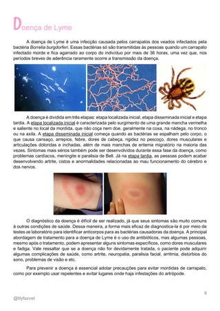 8
@lilyfazvet
oença de Lyme
A doença de Lyme é uma infecção causada pelos carrapatos dos veados infectados pela
bactéria Borrelia burgdorferi. Essas bactérias só são transmitidas às pessoas quando um carrapato
infectado morde e fica agarrado ao corpo do indivíduo por mais de 36 horas, uma vez que, nos
períodos breves de aderência raramente ocorre a transmissão da doença.
A doença é dividida em três etapas: etapa localizada inicial, etapa disseminada inicial e etapa
tardia. A etapa localizada inicial é caracterizada pelo surgimento de uma grande mancha vermelha
e saliente no local da mordida, que não coça nem doe, geralmente na coxa, na nádega, no tronco
ou na axila. A etapa disseminada inicial começa quando as bactérias se espalham pelo corpo, o
que causa cansaço, arrepios, febre, dores de cabeça, rigidez no pescoço, dores musculares e
articulações doloridas e inchadas, além de mais manchas de eritema migratório na maioria das
vezes. Sintomas mais sérios também pode ser desenvolvidos durante essa fase da doença, como
problemas cardíacos, meningite e paralisia de Bell. Já na etapa tardia, as pessoas podem acabar
desenvolvendo artrite, cistos e anormalidades relacionadas ao mau funcionamento do cérebro e
dos nervos.
O diagnóstico da doença é difícil de ser realizado, já que seus sintomas são muito comuns
à outras condições de saúde. Dessa maneira, a forma mais eficaz de diagnostica-la é por meio de
testes de laboratório para identificar anticorpos para as bactérias causadoras da doença. A principal
abordagem de tratamento para a doença de Lyme é o uso de antibióticos, mas algumas pessoas,
mesmo após o tratamento, podem apresentar alguns sintomas específicos, como dores musculares
e fadiga. Vale ressaltar que se a doença não for devidamente tratada, o paciente pode adquirir
algumas complicações de saúde, como artrite, neuropatia, paralisia facial, arritmia, distúrbios do
sono, problemas de visão e etc.
Para prevenir a doença é essencial adotar precauções para evitar mordidas de carrapato,
como por exemplo usar repelentes e evitar lugares onde haja infestações do artrópode.
 