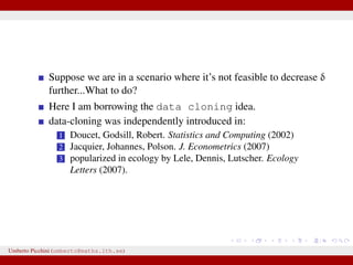 Suppose we are in a scenario where it’s not feasible to decrease δ
further...What to do?
Here I am borrowing the data cloning idea.
data-cloning was independently introduced in:
1 Doucet, Godsill, Robert. Statistics and Computing (2002)
2 Jacquier, Johannes, Polson. J. Econometrics (2007)
3 popularized in ecology by Lele, Dennis, Lutscher. Ecology
Letters (2007).
Umberto Picchini (umberto@maths.lth.se)
 