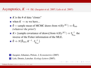 Asymptotics, K → ∞ (Jacquier et al. 2007; Lele et al. 2007)
K is the # of data “clones”
when K → ∞ we have...
¯θ = sample mean of MCMC draws from π(θ|y(K)) ⇒ ˆθmle
(whatever the prior!)
K× [sample covariance of draws] from π(θ|y(K)) ⇒ I−1
ˆθmle
the
inverse of the Fisher information of the MLE.
¯θ ⇒ N ˆθmle, K−1 · I−1
ˆθmle
1 Jacquier, Johannes, Polson. J. Econometrics (2007)
2 Lele, Dennis, Lutscher. Ecology Letters (2007).
Umberto Picchini (umberto@maths.lth.se)
 