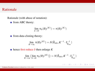 Rationale
Rationale (with abuse of notation):
from ABC theory:
lim
δ→0
πδ(θ|y(K)
) = π(θ|y(K)
)
from data-cloning theory:
lim
K→∞
π(θ|y(K)
) = N(ˆθmle, K−1
· I−1
ˆθmle
)
hence ﬁrst reduce δ then enlarge K
lim
K→∞
lim
δ→0
πδ(θ|y(K)
) = N(ˆθmle, K−1
· I−1
ˆθmle
)
Umberto Picchini (umberto@maths.lth.se)
 