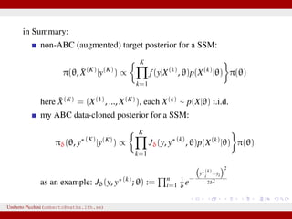 in Summary:
non-ABC (augmented) target posterior for a SSM:
π(θ, ˜X(K)
|y(K)
) ∝
K
k=1
f(y|X(k)
, θ)p(X(k)
|θ) π(θ)
here ˜X(K) = (X(1), ..., X(K)), each X(k) ∼ p(X|θ) i.i.d.
my ABC data-cloned posterior for a SSM:
πδ(θ, y∗(K)
|y(K)
) ∝
K
k=1
Jδ(y, y∗(k)
, θ)p(X(k)
|θ) π(θ)
as an example: Jδ(y, y∗(k)
; θ) := n
i=1
1
δe−
y∗(k)
i −yi
2
2δ2
Umberto Picchini (umberto@maths.lth.se)
 