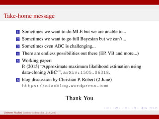 Take-home message
1 Sometimes we want to do MLE but we are unable to...
2 Sometimes we want to go full Bayesian but we can’t...
3 Sometimes even ABC is challenging...
4 There are endless possibilities out there (EP, VB and more...)
5 Working paper:
P. (2015) “Approximate maximum likelihood estimation using
data-cloning ABC‘”, arXiv:1505.06318.
6 blog discussion by Christian P. Robert (2 June)
https://xianblog.wordpress.com
Thank You
Umberto Picchini (umberto@maths.lth.se)
 