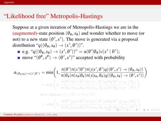 Appendix
“Likelihood free” Metropolis-Hastings
Suppose at a given iteration of Metropolis-Hastings we are in the
(augmented)-state position (θ#, x#) and wonder whether to move (or
not) to a new state (θ , x ). The move is generated via a proposal
distribution “q((θ#, x#) → (x , θ ))”.
e.g. “q((θ#, x#) → (x , θ ))” = u(θ |θ#)v(x | θ );
move “(θ#, x#) → (θ , x )” accepted with probability
α(θ#,x#)→(x ,θ ) = min 1,
π(θ )π(x |θ )π(y|x , θ )q((θ , x ) → (θ#, x#))
π(θ#)π(x#|θ#)π(y|x#, θ#)q((θ#, x#) → (θ , x ))
= min 1,
π(θ )π(x |θ )π(y|x , θ )u(θ#|θ )v(x# | θ#)
π(θ#)π(x#|θ#)π(y|x#, θ#)u(θ |θ#)v(x | θ )
now choose v(x | θ) ≡ π(x | θ)
= min 1,
π(θ )π(x |θ )π(y|x , θ )u(θ#|θ )
π(x# | θ#)
π(θ#)π(x#|θ#)π(y|x#, θ#)u(θ |θ#)
π(x | θ )
This is likelihood–free! And we only need to know how to generate xUmberto Picchini (umberto@maths.lth.se)
 
