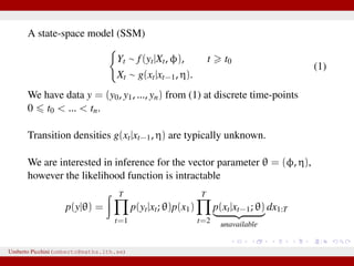 A state-space model (SSM)
Yt ∼ f(yt|Xt, φ), t t0
Xt ∼ g(xt|xt−1, η).
(1)
We have data y = (y0, y1, ..., yn) from (1) at discrete time-points
0 t0 < ... < tn.
Transition densities g(xt|xt−1, η) are typically unknown.
We are interested in inference for the vector parameter θ = (φ, η),
however the likelihood function is intractable
p(y|θ) =
T
t=1
p(yt|xt; θ)p(x1)
T
t=2
p(xt|xt−1; θ)
unavailable
dx1:T
Umberto Picchini (umberto@maths.lth.se)
 