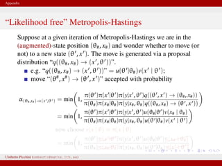 Appendix
“Likelihood free” Metropolis-Hastings
Suppose at a given iteration of Metropolis-Hastings we are in the
(augmented)-state position (θ#, x#) and wonder whether to move (or
not) to a new state (θ , x ). The move is generated via a proposal
distribution “q((θ#, x#) → (x , θ ))”.
e.g. “q((θ#, x#) → (x , θ ))” = u(θ |θ#)v(x | θ );
move “(θ#, x#) → (θ , x )” accepted with probability
α(θ#,x#)→(x ,θ ) = min 1,
π(θ )π(x |θ )π(y|x , θ )q((θ , x ) → (θ#, x#))
π(θ#)π(x#|θ#)π(y|x#, θ#)q((θ#, x#) → (θ , x ))
= min 1,
π(θ )π(x |θ )π(y|x , θ )u(θ#|θ )v(x# | θ#)
π(θ#)π(x#|θ#)π(y|x#, θ#)u(θ |θ#)v(x | θ )
now choose v(x | θ) ≡ π(x | θ)
= min 1,
π(θ )π(x |θ )π(y|x , θ )u(θ#|θ )
π(x# | θ#)
π(θ#)π(x#|θ#)π(y|x#, θ#)u(θ |θ#)
π(x | θ )
This is likelihood–free! And we only need to know how to generate xUmberto Picchini (umberto@maths.lth.se)
 