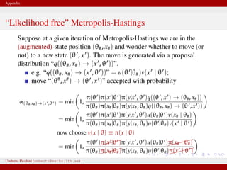Appendix
“Likelihood free” Metropolis-Hastings
Suppose at a given iteration of Metropolis-Hastings we are in the
(augmented)-state position (θ#, x#) and wonder whether to move (or
not) to a new state (θ , x ). The move is generated via a proposal
distribution “q((θ#, x#) → (x , θ ))”.
e.g. “q((θ#, x#) → (x , θ ))” = u(θ |θ#)v(x | θ );
move “(θ#, x#) → (θ , x )” accepted with probability
α(θ#,x#)→(x ,θ ) = min 1,
π(θ )π(x |θ )π(y|x , θ )q((θ , x ) → (θ#, x#))
π(θ#)π(x#|θ#)π(y|x#, θ#)q((θ#, x#) → (θ , x ))
= min 1,
π(θ )π(x |θ )π(y|x , θ )u(θ#|θ )v(x# | θ#)
π(θ#)π(x#|θ#)π(y|x#, θ#)u(θ |θ#)v(x | θ )
now choose v(x | θ) ≡ π(x | θ)
= min 1,
π(θ )π(x |θ )π(y|x , θ )u(θ#|θ )
π(x# | θ#)
π(θ#)π(x#|θ#)π(y|x#, θ#)u(θ |θ#)
π(x | θ )
This is likelihood–free! And we only need to know how to generate xUmberto Picchini (umberto@maths.lth.se)
 
