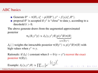 ABC basics
Generate θ∗ ∼ π(θ), x∗
t ∼ p(X|θ∗), y∗ ∼ f(yt|x∗
t , θ∗).
proposal θ∗ is accepted if y∗ is “close” to data y, according to a
threshold δ > 0.
The above generate draws from the augmented approximated
posterior
πδ(θ, y∗
|y) ∝ Jδ(y, y∗
; θ) p(y∗
|θ)π(θ)
∝π(θ|y∗)
Jδ(·) weights the intractable posterior π(θ|y∗) ∝ p(y∗|θ)π(θ) with
high values when y∗ ≈ y.
Rationale: if Jδ(·) constant when δ = 0 (y = y∗) recover the exact
posterior π(θ|y).
Example: Jδ(y, y∗; θ) ∝ n
i=1
1
δe−
y∗
i −yi
2
2δ2
Umberto Picchini (umberto@maths.lth.se)
 