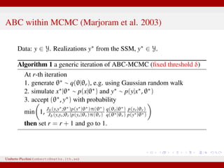 ABC within MCMC (Marjoram et al. 2003)
Data: y ∈ Y. Realizations y∗ from the SSM, y∗ ∈ Y.
Algorithm 1 a generic iteration of ABC-MCMC (ﬁxed threshold δ)
At r-th iteration
1. generate θ∗ ∼ q(θ|θr), e.g. using Gaussian random walk
2. simulate x∗|θ∗ ∼ p(x|θ∗) and y∗ ∼ p(y|x∗, θ∗)
3. accept (θ∗, y∗) with probability
min 1, Jδ(y,y∗;θ∗)p(y∗|θ∗)π(θ∗)
Jδ(y,yr;θr)p(yr|θr)π(θr)
q(θr|θ∗)
q(θ∗|θr)
p(yr|θr)
p(y∗|θ∗)
then set r = r + 1 and go to 1.
Umberto Picchini (umberto@maths.lth.se)
 