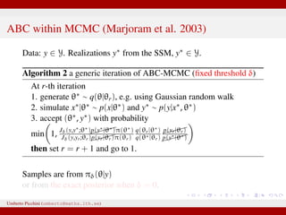 ABC within MCMC (Marjoram et al. 2003)
Data: y ∈ Y. Realizations y∗ from the SSM, y∗ ∈ Y.
Algorithm 2 a generic iteration of ABC-MCMC (ﬁxed threshold δ)
At r-th iteration
1. generate θ∗ ∼ q(θ|θr), e.g. using Gaussian random walk
2. simulate x∗|θ∗ ∼ p(x|θ∗) and y∗ ∼ p(y|x∗, θ∗)
3. accept (θ∗, y∗) with probability
min 1, Jδ(y,y∗;θ∗)p(y∗|θ∗)π(θ∗)
Jδ(y,yr;θr)p(yr|θr)π(θr)
q(θr|θ∗)
q(θ∗|θr)
p(yr|θr)
p(y∗|θ∗)
then set r = r + 1 and go to 1.
Samples are from πδ(θ|y)
or from the exact posterior when δ = 0.
Umberto Picchini (umberto@maths.lth.se)
 