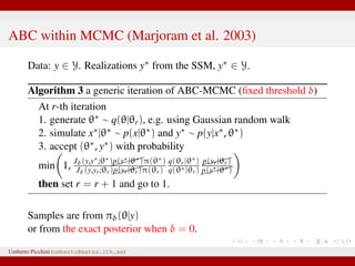 ABC within MCMC (Marjoram et al. 2003)
Data: y ∈ Y. Realizations y∗ from the SSM, y∗ ∈ Y.
Algorithm 3 a generic iteration of ABC-MCMC (ﬁxed threshold δ)
At r-th iteration
1. generate θ∗ ∼ q(θ|θr), e.g. using Gaussian random walk
2. simulate x∗|θ∗ ∼ p(x|θ∗) and y∗ ∼ p(y|x∗, θ∗)
3. accept (θ∗, y∗) with probability
min 1, Jδ(y,y∗;θ∗)p(y∗|θ∗)π(θ∗)
Jδ(y,yr;θr)p(yr|θr)π(θr)
q(θr|θ∗)
q(θ∗|θr)
p(yr|θr)
p(y∗|θ∗)
then set r = r + 1 and go to 1.
Samples are from πδ(θ|y)
or from the exact posterior when δ = 0.
Umberto Picchini (umberto@maths.lth.se)
 