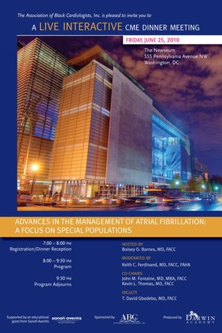 The Association of Black Cardiologists, Inc. is pleased to invite you to

                A    LIVE INTERACTIVE CME DINNER MEETING
                                                                FRIDAY, JUNE 25, 2010
                                                                          The Newseum
                                                                          555 Pennsylvania Avenue NW
                                                                          Washington, DC




     ADVANCES IN THE MANAGEMENT OF ATRIAL FIBRILLATION:
     A FOCUS ON SPECIAL POPULATIONS
                 7:00 – 8:00 PM                               HOSTED BY
 Registration/Dinner Reception                                Boisey O. Barnes, MD, FACC
                                                              MODERATED BY
                        8:00 – 9:30 PM
                             Program                          Keith C. Ferdinand, MD, FACC, FAHA
                                                              CO-CHAIRS
                           9:30 PM                            John M. Fontaine, MD, MBA, FACC
                  Program Adjourns                            Kevin L. Thomas, MD, FACC
                                                              FACULTY
                                                              T. David Gbadebo, MD, FACC


Supported by an educational                    Sponsored by                       Produced by
   grant from Sanofi-Aventis
 