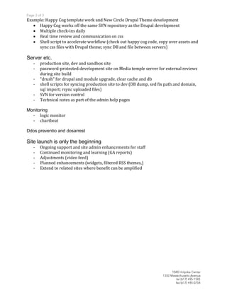 Example: Happy Cog template work and New Circle Drupal Theme development
     Happy Cog works off the same SVN repository as the Drupal development
     Multiple check-ins daily
     Real time review and communication on css
     Shell script to accelerate workflow (check out happy cog code, copy over assets and
     sync css files with Drupal theme; sync DB and file between servers)

Server etc.
   -   production site, dev and sandbox site
   -   password-protected development site on Media temple server for external reviews
       during site build
   -   “drush” for drupal and module upgrade, clear cache and db
   -   shell scripts for syncing production site to dev (DB dump, sed fix path and domain,
       sql import; rsync uploaded files)
   -   SVN for version control
   -   Technical notes as part of the admin help pages

Monitoring
  - logic monitor
  - chartbeat

Ddos preventio and dosarrest

Site launch is only the beginning
   -   Ongoing support and site admin enhancements for staff
   -   Continued monitoring and learning (GA reports)
   -   Adjustments (video feed)
   -   Planned enhancements (widgets, filtered RSS themes,)
   -   Extend to related sites where benefit can be amplified
 