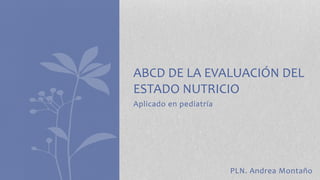 ABCD DE LA EVALUACIÓN DEL 
ESTADO NUTRICIO 
Aplicado en pediatría 
PLN. Andrea Montaño 
 