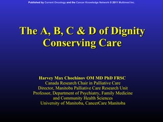The A, B, C & D of Dignity Conserving Care Harvey Max Chochinov OM MD PhD FRSC  Canada Research Chair in Palliative Care Director, Manitoba Palliative Care Research Unit Professor, Department of Psychiatry, Family Medicine and Community Health Sciences University of Manitoba, CancerCare Manitoba Published by  Current Oncology  and the  Cancer Knowledge Network  © 2011  Multimed Inc . 