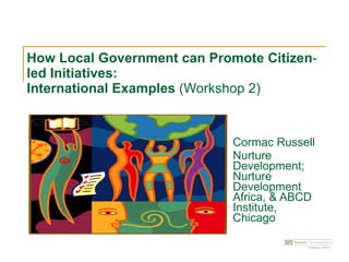 How Local Government can Promote Citizen‐led Initiatives:  International Examples  (Workshop 2) Cormac Russell Nurture Development; Nurture Development Africa, & ABCD Institute, Chicago 