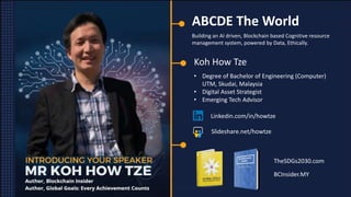 ABCDE The World
Building an AI driven, Blockchain based Cognitive resource
management system, powered by Data, Ethically.
Koh How Tze
• Degree of Bachelor of Engineering (Computer)
UTM, Skudai, Malaysia
• Digital Asset Strategist
• Emerging Tech Advisor
Linkedin.com/in/howtze
Slideshare.net/howtze
TheSDGs2030.com
BCInsider.MY
 