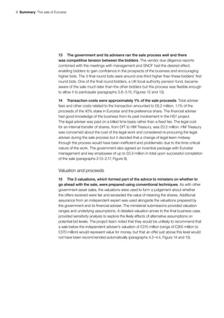 8  Summary  The sale of Eurostar
13	 The government and its advisers ran the sale process well and there
was competitive tension between the bidders. The vendor due diligence reports
combined with the meetings with management and SNCF had the desired effect,
enabling bidders to gain confidence in the prospects of the business and encouraging
higher bids. The 3 final round bids were around one-third higher than these bidders’ first
round bids. One of the final round bidders, a UK local authority pension fund, became
aware of the sale much later than the other bidders but the process was flexible enough
to allow it to participate (paragraphs 3.8–3.15, Figures 12 and 13).
14	 Transaction costs were approximately 1% of the sale proceeds. Total adviser
fees and other costs related to the transaction amounted to £8.2 million, 1.1% of the
proceeds of the 40% stake in Eurostar and the preference share. The financial adviser
had good knowledge of the business from its past involvement in the HS1 project.
The legal adviser was paid on a billed time basis rather than a fixed fee. The legal cost
for an internal transfer of shares, from DfT to HM Treasury, was £0.5 million. HM Treasury
was concerned about the cost of the legal work and considered re‑procuring the legal
adviser during the sale process but it decided that a change of legal team midway
through the process would have been inefficient and problematic due to the time-critical
nature of the work. The government also agreed an incentive package with Eurostar
management and key employees of up to £0.3 million in total upon successful completion
of the sale (paragraphs 2.13–2.17, Figure 9).
Valuation and proceeds
15	 The 3 valuations, which formed part of the advice to ministers on whether to
go ahead with the sale, were prepared using conventional techniques. As with other
government asset sales, the valuations were used to form a judgement about whether
the offers received were fair and exceeded the value of retaining the shares. Additional
assurance from an independent expert was used alongside the valuations prepared by
the government and its financial adviser. The ministerial submissions provided valuation
ranges and underlying assumptions. A detailed valuation annex to the final business case
provided sensitivity analysis to explore the likely effects of alternative assumptions on
potential bid levels. The project team noted that they would be unlikely to recommend that
a sale below the independent adviser’s valuation of £315 million (range of £265 million to
£370 million) would represent value for money, but that an offer just above this level would
not have been recommended automatically (paragraphs 4.2–4.4, Figure 14 and 15).
 