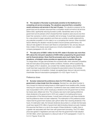 The sale of Eurostar  Summary 9
16	 The valuation of Eurostar is particularly sensitive to the likelihood of a
competing rail service emerging. The valuations assumed that a competitor
would commence rail services in the next 10 years. The valuations prepared by the
government and its advisers assumed that a competitor would commence rail services
before 2025, significantly reducing Eurostar’s profits. Sensitivities were run by the
government and its advisers which showed that their valuations were around one-third
lower than scenarios in which a competitor did not emerge. It would take several years
for a new entrant to begin operations and there are currently no public statements by
any potential competitor of a firm date to run a competing train service. Other important
factors affecting the valuation include Eurostar’s future business performance, the
discount rate applied to its future cash flows to compensate for risk, and any discount
that a holder of the shares would require as a minority shareholder in an unlisted
company (paragraphs 4.6–4.8, 4.20).
17	 The sale price of £585.1 million for the 40% stake in Eurostar was more than
90% above the mid-point valuations of £305 million prepared by the government
and its financial adviser. Given that the proceeds were much higher than the
valuations, a hindsight review provides an opportunity to examine this gap.
To a large extent, the gap demonstrates the successful sale, which attracted competitive
bids and took place during benign market conditions. However, without questioning
the integrity of the 3 valuations, we consider that credible valuations above £500 million
could have been supported without changing the assumptions about the business
plan or emergence of competition. Instead, we applied lower discount rate and minority
shareholder discount assumptions (paragraphs 4.3–4.20, Figure 14 and 17).
Preference share
18	 Eurostar redeemed the preference share for £172 million, giving the
government a clean break from the company. Standard tax rules allow Eurostar to
carry forward its historical trading losses to offset against future taxable profits, thereby
reducing UK corporation tax payments. A preference share was created when Eurostar
was incorporated in 2010, which would pay a dividend to the UK government as these
tax losses were utilised over time. The company was due to start paying preference
share dividends to the government in 2015 and, subject to its trading performance
and absorption of the historical losses, it would have continued to pay these dividends
had the preference share not been redeemed. The redemption of the preference share
means that the government receives cash upfront rather than receiving dividends in the
future. At redemption date, the forecast dividends discounted on a simple risk-free basis
could have repaid £216 million of government debt (including interest accrued), however,
this assumes that there is no risk to the receipt of these dividends. In reality, there is
a greater risk associated with them than with government borrowing. The £172 million
price was agreed in negotiations and was more than the government’s hold valuation
of £158 million, which was based on a discount rate of 12.2% (paragraphs 1.4 and 1.5,
5.4–5.7, Figures 18 and 19).
 