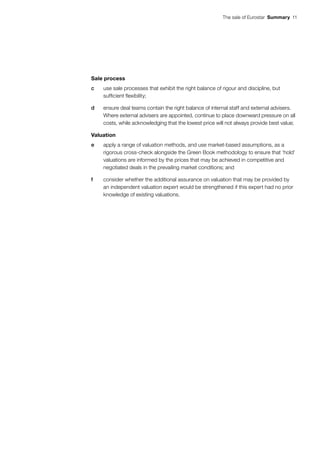 The sale of Eurostar  Summary 11
Sale process
c	 use sale processes that exhibit the right balance of rigour and discipline, but
sufficient flexibility;
d	 ensure deal teams contain the right balance of internal staff and external advisers.
Where external advisers are appointed, continue to place downward pressure on all
costs, while acknowledging that the lowest price will not always provide best value;
Valuation
e	 apply a range of valuation methods, and use market-based assumptions, as a
rigorous cross-check alongside the Green Book methodology to ensure that ‘hold’
valuations are informed by the prices that may be achieved in competitive and
negotiated deals in the prevailing market conditions; and
f	 consider whether the additional assurance on valuation that may be provided by
an independent valuation expert would be strengthened if this expert had no prior
knowledge of existing valuations.
 