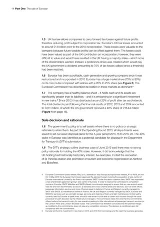 14  Part One  The sale of Eurostar
1.5	 UK tax law allows companies to carry forward tax losses against future profits
therefore reducing profit subject to corporation tax. Eurostar’s UK tax losses amounted
to around £1.8 billion prior to the 2010 incorporation. These losses were valuable to the
company because future taxable profits can be offset against them. The losses could
have been valued as part of the UK contribution on incorporation; however, they were
difficult to value and would have resulted in the UK having a majority stake – which none
of the shareholders wanted. Instead, a preference share was created which would pay
the UK government a dividend amounting to 70% of tax losses utilised once a threshold
had been reached.
1.6	 Eurostar has been a profitable, cash-generative and growing company since it was
restructured and incorporated in 2010. Eurostar has a large market share (75% to 80%)
on its core routes compared with airlines with a 20% to 25% share (see Figure 3). The
European Commission has described its position in these markets as dominant.4
1.7	 The company has a healthy balance sheet – it holds cash and its assets are
significantly greater than its liabilities – and it is embarking on a significant investment
in new trains.5
Since 2012 it has distributed around 25% of profit after tax as dividends.
The total dividends paid following the financial results of 2012, 2013 and 2014 amounted
to £41.1 million, of which the UK government received a 40% share of £16.44 million
(Figure 4 on page 16).
Sale decision and rationale
1.8	 The government’s policy is to sell assets where there is no policy or strategic
rationale to retain them. As part of the Spending Round 2013, all departments were
asked to set out asset disposal plans for the 5-year period 2015-16 to 2019-20. The 40%
stake in Eurostar was identified as a potential candidate for disposal in the Department
for Transport’s (DfT’s) submission.
1.9	 The DfT’s strategic outline business case of June 2013 said there was no strong
policy rationale for holding the 40% stake. However, it did acknowledge that the
UK holding had historically had policy interest. As examples, it cited the renovation
of St Pancras station and promotion of tourism and economic regeneration at Ashford
and Ebbsfleet.
4	 European Commission-press release, May 2015, available at: http://europa.eu/rapid/press-release_IP-15-4976_en.htm.
On 13 May 2015 the European Commission approved the planned merger involving the acquisition of sole control of
Eurostar International Limited by the French rail operator SNCF. Under the deal in question here, SNCF has negotiated
a new shareholder agreement giving it sole control of Eurostar. In order to resolve the Commission’s competition
concerns, Eurostar, SNCF Mobilites and SNCB offered commitments designed to ensure that any new entrant would
have fair and non‑discriminatory access to: (i) standard and cross‑Channel areas and services, such as ticket offices,
passenger information services and cross‑Channel areas in stations in France and Belgium currently managed by
SNCF and SNCB; (ii) maintenance centres in France, the UK and Belgium currently managed by SNCF, Eurostar and
SNCB for services such as overnight storage, servicing and cleaning of trains and light maintenance; (iii) train paths
currently used by Eurostar at peak times, should a new entrant not be able to obtain such access through the usual
procedure for path allocation by the infrastructure managers. The Commission takes the view that the commitments
offered reduce the barriers to entry for new operators seeking to offer international rail passenger transport services on
the London–Paris and London–Brussels routes. The Commission has therefore concluded that the planned merger,
as modified by the commitments, does not raise any competition concerns. The decision is conditional upon full
compliance with the commitments.
5	 Eurostar will fund its investment in new trains in 2015 and 2016 from borrowings and the cash the business generates.
 