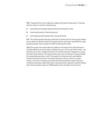 The sale of Eurostar  Part One  17
1.10	 The government’s main objective in selling the Eurostar shares was to ‘maximise
value for money’. It aimed to achieve this by:
•	 maximising net proceeds (sale proceeds less transaction costs);
•	 maximising certainty of deal closing; and
•	 minimising post-sale residual risks to the government.
1.11	 The outline business case also noted that to achieve value for money there needed
to be a deep and efficient market for the asset and the net present value (NPV) of a sale
should be greater than or equal to the NPV of retaining the shares.
1.12	 Some government asset sales are justified on the basis that the sale will result in
improved efficiency for the business. However, this was not the case with Eurostar – the
business has its own management team so the shares had been managed as a purely
financial minority holding. The business performance was not forecast to change whether
the shareholding was held or sold. The question for the government was therefore
whether the future income from the shares was worth more to it than to a private
investor. Its economic analysis concluded that hold and sell values were similar and
ministerial submissions stated there was no strong economic argument to sell the holding
other than the positive impact on PSND (public sector net debt) in the short term.
 