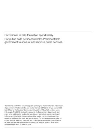 Our vision is to help the nation spend wisely.
Our public audit perspective helps Parliament hold
government to account and improve public services.
The National Audit Office scrutinises public spending for Parliament and is independent
of government. The Comptroller and Auditor General (C&AG), Sir Amyas Morse KCB,
is an Officer of the House of Commons and leads the NAO, which employs some
810 people. The C&AG certifies the accounts of all government departments and
many other public sector bodies. He has statutory authority to examine and report
to Parliament on whether departments and the bodies they fund have used their
resources efficiently, effectively, and with economy. Our studies evaluate the value for
money of public spending, nationally and locally. Our recommendations and reports
on good practice help government improve public services, and our work led to
audited savings of £1.15 billion in 2014.
 