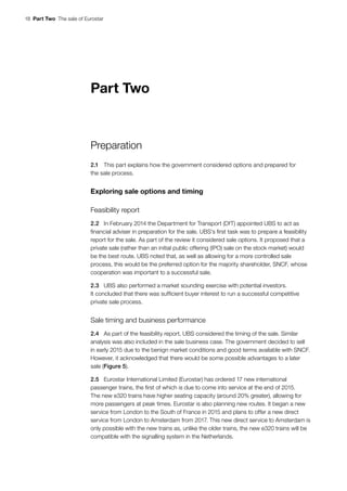 18  Part Two  The sale of Eurostar
Part Two
Preparation
2.1	 This part explains how the government considered options and prepared for
the sale process.
Exploring sale options and timing
Feasibility report
2.2	 In February 2014 the Department for Transport (DfT) appointed UBS to act as
financial adviser in preparation for the sale. UBS’s first task was to prepare a feasibility
report for the sale. As part of the review it considered sale options. It proposed that a
private sale (rather than an initial public offering (IPO) sale on the stock market) would
be the best route. UBS noted that, as well as allowing for a more controlled sale
process, this would be the preferred option for the majority shareholder, SNCF, whose
cooperation was important to a successful sale.
2.3	 UBS also performed a market sounding exercise with potential investors.
It concluded that there was sufficient buyer interest to run a successful competitive
private sale process.
Sale timing and business performance
2.4	 As part of the feasibility report, UBS considered the timing of the sale. Similar
analysis was also included in the sale business case. The government decided to sell
in early 2015 due to the benign market conditions and good terms available with SNCF.
However, it acknowledged that there would be some possible advantages to a later
sale (Figure 5).
2.5	 Eurostar International Limited (Eurostar) has ordered 17 new international
passenger trains, the first of which is due to come into service at the end of 2015.
The new e320 trains have higher seating capacity (around 20% greater), allowing for
more passengers at peak times. Eurostar is also planning new routes. It began a new
service from London to the South of France in 2015 and plans to offer a new direct
service from London to Amsterdam from 2017. This new direct service to Amsterdam is
only possible with the new trains as, unlike the older trains, the new e320 trains will be
compatible with the signalling system in the Netherlands.
 