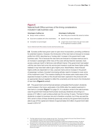 The sale of Eurostar  Part Two  19
2.6	 Eurostar profits have grown year-on-year since incorporation, providing confidence
for potential investors. However, the introduction of the new trains is forecast to increase
profits from 2016, described as a ‘hockey stick’ increase in the government’s sale
business case. This is because the new trains are forecast to increase revenue due to
an increase in passengers while many of the costs will stay fixed (for example, track
access costs per train)6
or fall (more cost-efficient trains). If the government had waited
until the new trains had come into service (and investors could see these higher profits
realised) it may have been able to get a higher price. Nevertheless, these forecast
higher profits are dependent on new, unproven trains and an increase in the growth
of passenger numbers. Eurostar’s borrowing will also need to increase to cover some
of the investment costs.7
The investors bidding for the shares were made aware of the
expected increase in profits so this should have been captured in the prices bid with
an appropriate discount applied to reflect the uncertainty and risk due to the introduction
of new trains (Figure 6 overleaf).
2.7	 The government and its financial advisers anticipated that Eurostar’s dividends
could increase in the future, particularly in the 2020s after the capital investment in
new trains is complete (Figure 7 on page 21). In a valuation annex to the sale business
case the government forecast that Eurostar would pay dividends amounting to in
excess of £1 billion in cash (undiscounted) over the coming 10 years. The level of these
dividends is subject to business risk and is therefore uncertain, but if they are paid the
40% owner’s share of these dividends (previously owned by the government) would be
able to pay off the capital and interest of approximately £0.5 billion of government debt
issued in 2014‑15.8
6	 The high speed rail track access charges are per train. The access charge for the use of the Channel Tunnel is
a per passenger charge so this will increase with passenger numbers.
7	 The investment in the new trains will be funded from Eurostar’s profits and increased borrowing. The sale of
the government’s stake does not raise any new capital for the company as it is not an issue of new shares.
8	 The average cost of government borrowing was less than 3% in 2014-15. If the dividend levels forecast by the
government to be paid to the 40% owner over the next 10 years are discounted by 3% they give a figure of
around £0.5 billion.
Figure 5
National Audit Office summary of the timing considerations
included in sale business case
Advantages of selling now Advantages of selling later
• Benign market conditions • New rolling stock benefits fully valued by bidders
• Good terms available with other shareholders • Benefit of new routes understood
• Competitor not yet emerged • Longer track record means may get more credit
for the significant increase in profits
Source: National Audit Office analysis; Eurostar sale final business case
 