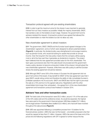 22  Part Two  The sale of Eurostar
Transaction protocol agreed with pre-existing shareholders
2.10	In order to get the maximum price for the shares it was important to generate
interest from as many investors as possible. Initially the majority shareholder, SNCF,
had wanted a veto on the bidders at each stage. However, the government and its
advisers resisted this request. A transaction protocol was agreed that allowed the
other shareholders to meet the bidders but did not allow any veto.
New shareholder agreement to attract investors
2.11	The government, SNCF, SNCB and the Eurostar board agreed changes to the
shareholders’ agreement, some of which were designed to attract potential bidders
(Figure 8). In particular, the dividend policy was strengthened to encourage investors,
such as pension funds, who would be looking for assets that provide an annual
income. Over the long term the new policy means that the company will be paying
most or all of the free cash flow it generates as dividends to investors. The project
team believed that the new agreement provided value for the 40% shareholder. The
team gave a provisional view that if the sale should not proceed and the government
made a policy decision to become a long-term holder of the shares it should adopt the
new shareholder agreement. However, while there was still a policy to sell the Eurostar
shares the existing agreement should be retained.
2.12	Although SNCF owns 55% of the shares in Eurostar the old agreement did not
give it full control of the board. A key benefit for SNCF of the new agreement was that it
gave SNCF overall voting control and therefore the ability to fully consolidate Eurostar’s
profitable operations into its accounts. SNCF and SNCB also had the right to pre‑empt
the sale at a 15% premium to the agreed sale price. Negotiations with the other
shareholders took longer than anticipated – the agreed form of the new shareholders’
agreement and transaction protocol was finalised in October 2014.
Advisers’ fees and other transaction costs
2.13	The total costs of the transaction were £8.2 million, around 1.1% of the sale price
of the 40% stake sold and the preference share. As would be expected, the highest
fees were paid to the government’s financial adviser UBS (fees totalled £3.7 million),
and its legal adviser Freshfields (fees totalled £2.8 million), who had both been involved
throughout the sale process (Figure 9).
2.14	UBS was appointed following a competitive process from 10 bidders for the
financial adviser position. UBS’s fee was not the lowest – one bidder proposed a fee that
would be capped at less than £1 million. However, UBS’s fee was at the lower end of the
prices bid and following negotiations with DfT it agreed to further reduce this fee.
 