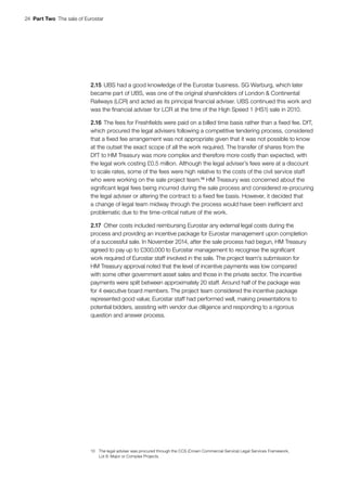 24  Part Two  The sale of Eurostar
2.15	UBS had a good knowledge of the Eurostar business. SG Warburg, which later
became part of UBS, was one of the original shareholders of London & Continental
Railways (LCR) and acted as its principal financial adviser. UBS continued this work and
was the financial adviser for LCR at the time of the High Speed 1 (HS1) sale in 2010.
2.16	The fees for Freshfields were paid on a billed time basis rather than a fixed fee. DfT,
which procured the legal advisers following a competitive tendering process, considered
that a fixed fee arrangement was not appropriate given that it was not possible to know
at the outset the exact scope of all the work required. The transfer of shares from the
DfT to HM Treasury was more complex and therefore more costly than expected, with
the legal work costing £0.5 million. Although the legal adviser’s fees were at a discount
to scale rates, some of the fees were high relative to the costs of the civil service staff
who were working on the sale project team.10
HM Treasury was concerned about the
significant legal fees being incurred during the sale process and considered re-procuring
the legal adviser or altering the contract to a fixed fee basis. However, it decided that
a change of legal team midway through the process would have been inefficient and
problematic due to the time-critical nature of the work.
2.17	Other costs included reimbursing Eurostar any external legal costs during the
process and providing an incentive package for Eurostar management upon completion
of a successful sale. In November 2014, after the sale process had begun, HM Treasury
agreed to pay up to £300,000 to Eurostar management to recognise the significant
work required of Eurostar staff involved in the sale. The project team’s submission for
HM Treasury approval noted that the level of incentive payments was low compared
with some other government asset sales and those in the private sector. The incentive
payments were split between approximately 20 staff. Around half of the package was
for 4 executive board members. The project team considered the incentive package
represented good value; Eurostar staff had performed well, making presentations to
potential bidders, assisting with vendor due diligence and responding to a rigorous
question and answer process.
10	 The legal adviser was procured through the CCS (Crown Commercial Service) Legal Services Framework,
Lot 8: Major or Complex Projects.
 