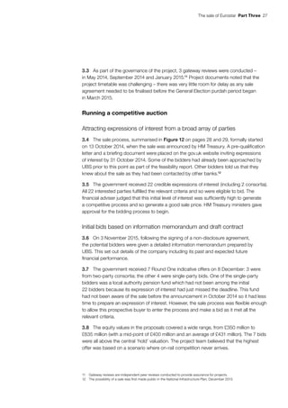 The sale of Eurostar  Part Three  27
3.3	 As part of the governance of the project, 3 gateway reviews were conducted –
in May 2014, September 2014 and January 2015.11
Project documents noted that the
project timetable was challenging – there was very little room for delay as any sale
agreement needed to be finalised before the General Election purdah period began
in March 2015.
Running a competitive auction
Attracting expressions of interest from a broad array of parties
3.4	 The sale process, summarised in Figure 12 on pages 28 and 29, formally started
on 13 October 2014, when the sale was announced by HM Treasury. A pre-qualification
letter and a briefing document were placed on the gov.uk website inviting expressions
of interest by 31 October 2014. Some of the bidders had already been approached by
UBS prior to this point as part of the feasibility report. Other bidders told us that they
knew about the sale as they had been contacted by other banks.12
3.5	 The government received 22 credible expressions of interest (including 2 consortia).
All 22 interested parties fulfilled the relevant criteria and so were eligible to bid. The
financial adviser judged that this initial level of interest was sufficiently high to generate
a competitive process and so generate a good sale price. HM Treasury ministers gave
approval for the bidding process to begin.
Initial bids based on information memorandum and draft contract
3.6	 On 3 November 2015, following the signing of a non-disclosure agreement,
the potential bidders were given a detailed information memorandum prepared by
UBS. This set out details of the company including its past and expected future
financial performance.
3.7	 The government received 7 Round One indicative offers on 8 December: 3 were
from two-party consortia; the other 4 were single-party bids. One of the single-party
bidders was a local authority pension fund which had not been among the initial
22 bidders because its expression of interest had just missed the deadline. This fund
had not been aware of the sale before the announcement in October 2014 so it had less
time to prepare an expression of interest. However, the sale process was flexible enough
to allow this prospective buyer to enter the process and make a bid as it met all the
relevant criteria.
3.8	 The equity values in the proposals covered a wide range, from £350 million to
£635 million (with a mid-point of £400 million and an average of £431 million). The 7 bids
were all above the central ‘hold’ valuation. The project team believed that the highest
offer was based on a scenario where on-rail competition never arrives.
11	 Gateway reviews are independent peer reviews conducted to provide assurance for projects.
12	 The possibility of a sale was first made public in the National Infrastructure Plan, December 2013.
 