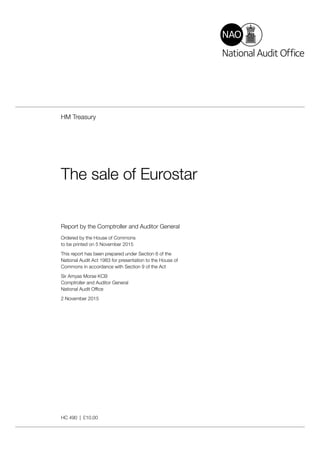Report by the Comptroller and Auditor General
Ordered by the House of Commons
to be printed on 5 November 2015
This report has been prepared under Section 6 of the
National Audit Act 1983 for presentation to the House of
Commons in accordance with Section 9 of the Act
Sir Amyas Morse KCB
Comptroller and Auditor General
National Audit Office
2 November 2015
HC 490 | £10.00
HM Treasury
The sale of Eurostar
 