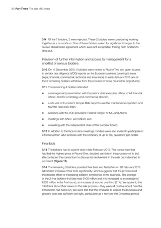 30  Part Three  The sale of Eurostar
3.9	 Of the 7 bidders, 2 were rejected. These 2 bidders were considering working
together as a consortium. One of these bidders asked for significant changes to the
revised shareholder agreement which were not acceptable, forcing both bidders to
drop out.
Provision of further information and access to management for a
shortlist of serious bidders
3.10	On 15 December 2015, 5 bidders were invited to Round Two and given access
to vendor due diligence (VDD) reports on the Eurostar business covering 5 areas
(legal, financial, commercial, technical and insurance). In early January 2015 one of
the 5 remaining bidders withdrew from the process to focus on another opportunity.
3.11	The remaining 4 bidders attended:
•	 a management presentation with Eurostar’s chief executive officer, chief financial
officer, director of strategy and commercial director;
•	 a site visit of Eurostar’s Temple Mills depot to see the maintenance operation and
tour the new e320 train;
•	 sessions with the VDD providers: Roland Berger, KPMG and Atkins;
•	 meetings with SNCF and SNCB; and
•	 a meeting with the independent chair of the Eurostar board.
3.12	In addition to the face-to-face meetings, bidders were also invited to participate in
a formal written Q&A process with the company of up to 500 questions per bidder.
Final bids
3.13	The bidders had to submit bids in late February 2015. The consortium that
had bid the highest price in Round One, decided very late in the process not to bid.
We contacted the consortium to discuss its involvement in the sale but it declined to
comment (Figure 13).
3.14	The remaining 3 bidders provided their best and final offers on 26 February 2015.
All bidders increased their bids significantly, which suggests that the process had
the desired effect of increasing bidders’ confidence in the business. The average
of the 3 final bidders first bids was £405 million and this increased to an average of
£532 million in the final round, an increase of around one-third (31%). We spoke to the
3 bidders about their views on the sale process – they were all positive about how the
transaction had been run. We were told that the timetable to assess the business and
prepare bids was sufficient yet tight, particularly as it ran over the Christmas period.
 