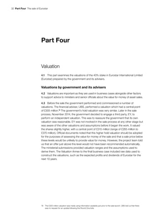 32  Part Four  The sale of Eurostar
Part Four
Valuation
4.1	 This part examines the valuations of the 40% stake in Eurostar International Limited
(Eurostar) prepared by the government and its advisers.
Valuations by government and its advisers
4.2	 Valuations are important as they are used in business cases alongside other factors
to support advice to ministers and senior officials about the value for money of asset sales.
4.3	 Before the sale the government performed and commissioned a number of
valuations. The financial adviser, UBS, performed a valuation which had a central point
of £305 million.16
The government’s hold valuation was very similar. Later in the sale
process, November 2014, the government decided to engage a third party, EY, to
perform an independent valuation. This was to reassure the government that its own
valuation was reasonable. EY was not involved in the sale process at any other stage but
was aware of the other valuations and assumptions before it began the work. It valued
the shares slightly higher, with a central point of £315 million (range of £265 million to
£370 million). Official documents noted that this higher hold valuation should be adopted
for the purposes of assessing the value for money of the sale and that a sale price below
these levels would be unlikely to provide value for money. However, the project team told
us that an offer just above this level would not have been recommended automatically.
The ministerial submissions provided valuation ranges and the assumptions used to
derive them. The Valuation Annex to the final business case included raw data used to
construct the valuations, such as the expected profits and dividends of Eurostar for the
next 10 years.
16	 The £305 million valuation was made using information available just prior to the sale launch. UBS told us that there
was no request for an update following the Round One bids.
 