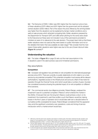 The sale of Eurostar  Part Four  33
4.4	 The final price of £585.1 million was 58% higher than the maximum price of any
of these valuations (£370 million) and 92% higher than the government and its advisers’
central valuation (£305 million). Part of the reason the price offered by the winning bidder
was higher than the valuations can be explained by benign market conditions and a
well run sale process which attracted competing bids. Earlier valuations prepared by
the Department for Transport (DfT) and UBS (when pitching for the work) were closer
to the final price but these were not included in any of the submissions provided to
ministers so were of no relevance to the sale decision. The project team told us that these
earlier valuations were not used as they were based on public information and not on
the detailed information that was available at a later stage.17
We consider that the main
reason these earlier valuations were higher was due to the use of lower discount rates
(Figure 14 overleaf).18
Understanding the valuation
4.5	 The table in Figure 15 on page 35 sets out the main assumptions in the
3 valuations used in the sale business case and ministerial submissions.
Key assumptions
Competition
4.6	 European rail regulation has permitted on-rail competition for international passenger
services since 2010. There are currently no public statements of a firm date to run a train
service by any potential competitor.19
Any potential competitor must receive all the relevant
authorisations, negotiate access to the infrastructure and procure a fleet of new trains for
operation through the Channel Tunnel, all of which would take a number of years. Eurostar
has considered scenarios showing the potential impact of on-rail competition on different
time scenarios.
4.7	 The commercial vendor due diligence provider, Roland Berger, analysed the
investment case for a potential competitor (“Newco”) which entered the market in
the 2020s. It forecast that over the long term Newco could achieve a return on its
investment: the investment’s cash flow profile is such that Newco would be making
losses in the first 5 years of operation and it would take well over a decade before its
cumulative profits outweighed its losses. Roland Berger considered that this appeared
risky amid the significant uncertainty over operations, costs and timing of service
introduction which a market entrant would face.
17	 UBS told us that the pitch book valuation was based on limited public information whereas the later valuation was
based on more extensive work. It noted that a number of risks to the business became apparent to it during the
feasibility/preparation phase – it chose to reflect these with a higher discount rate.
18	 The first UBS valuation used a discount rate of 11%–14% whereas the later valuation used 14%–20% with 17% applied
for the central valuation. The early government valuation performed by DfT used a discount rate of 8.5%–9.5% whereas
the later valuation performed by the sale project team used a discount rate of 12.2%.
19	 In 2010 the German train operator Deutsche Bahn announced that it planned to offer cross-Channel services from
London by 2013. In 2014 it announced that its plans were on hold due to operational challenges.
 