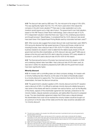 36  Part Four  The sale of Eurostar
4.10	The discount rate used by UBS was 17%, the mid-point of its range of 14%–20%.
This was significantly higher than the 11%–14% that it used when it first valued the
company in the pitch book valuation.20
There was no clear explanation as to why
investors would require such a high rate of return. The government’s own hold valuation,
based on the HM Treasury Green Book methodology, used a discount rate of 12.2%.
EY’s independent valuation noted that there was “rigour in the underlying assumptions
and thought process”. Nevertheless, it considered that the 12.2% discount rate would
have been lower if the Capital Asset Pricing Model used by corporates had been used.21
4.11	Other sources also suggest that a lower discount rate could have been used. SNCF’s
2014 accounts disclose that high-speed services in France and Europe, similar but not
including Eurostar, have a discount rate of 7.9%–9.2%.22
In 2009, when the Eurostar
business needed to be valued in order to determine the relative equity shares of the UK
government and the other shareholders, an 8.5% discount rate was used.23
UBS was an
adviser at the time and used the 8.5% rate to value the company. DfT’s early valuation of
Eurostar in June 2013 used a discount rate of 8.5%–9.5% for this reason.
4.12	The financial performance of Eurostar has improved since this valuation in 2009
and underlying interest rates have fallen. Had a discount rate of 8.5% been used, as
was done in 2009, the valuations prepared by both UBS and the government would
have been significantly higher.
Minority discount
4.13	An investor with a controlling stake can direct company strategy. An investor with
a minority holding has less influence, so the value of its stake is theoretically subject
to a minority discount to capture this. The more protections there are for the minority
shareholders, the lower the discount should be.
4.14	The government’s valuation applied a 20% minority discount and the EY valuation
used a discount of 30%. It is difficult to estimate minority discounts reliably because a
new owner of the shares will need to consider how various factors, such as the illiquidity
of the shares, aspects of the shareholder agreement (for example, protections for the
minority holders, dispute resolution procedures, exit rights) affect the price it is prepared
to pay. The new shareholder agreement states that if there were a dispute between
the shareholders that could not be resolved the minority holders would be bought out
at a premium to the fair value of their stake and this fair value would be calculated with
‘no minority discount’.
20	 The pitch book valuation is the valuation that UBS performed when it submitted its bid to act as the government’s
financial adviser for the sale.
21	 The Green Book approach uses a risk-free rate of 2.5% in real terms, which when combined with the inflation
assumption of 2.5% used in this case, gave a nominal risk-free rate of around 5% whereas the current risk-free rate of
government borrowing is significantly lower. The other elements used to derive the 12.2% included an equity market
risk premium of 6% and an asset beta of 1.2.
22	SNCF, 2014 Financial Report, February 2015, Note 8.2.2.
23	 UBS told us that the 8.5% rate used in 2009 was a WACC (Weighted Average Cost of Capital), as per instruction of its
client not a cost of equity as used in the Eurostar sale valuation. UBS did not formally opine on this 8.5% rate in 2009,
but provided some benchmarking which implied that it was not unreasonable.
 