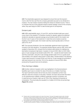 The sale of Eurostar  Part Four  37
4.15	The shareholder agreement was designed to ensure that over the long term
most or all of the free cash flow the company generated was paid out as dividends to
investors. The new investor would be holding the shares for dividend income. There is
no indication that any of the potential investors wanted strategic control of the company;
rather, they were happy for SNCF to take the lead given its rail expertise.
Dividend yield
4.16	UBS’s sale feasibility report, of June 2014, said that dividend yield was a good
cross‑check of the valuation.24
It therefore checked its valuation against the expected
dividend to calculate an expected average annual dividend yield for the investor over
the first 5 and 10 years of the investment. It noted that some investors would be
targeting a 5% dividend yield. One investor said they would typically seek a minimum
yield of 4%–5%.25
4.17	The improved dividends in the new shareholder agreement were incorporated
correctly in the hold valuations. The expected dividend figures used by UBS, which were
updated in December 2014, showed that the dividend yield started at a relatively low
level before increasing to high levels. A valuation of around £300 million to £400 million
gave a 5-year average annual dividend yield of 8%–10% – double the level investors had
said they would seek. Using the 5-year average dividend yield of 5% as a guide would
have resulted in the valuation being closer to £600 million. Dividend levels in the following
5 years were forecast to increase further such that the 10-year average annual dividend
yield was forecast to be more than 15% for the valuations of around £300 million
produced by the government and its advisers.
Price–Earnings multiples
4.18	Another method of valuation which was highlighted in the financial adviser’s
feasibility report was to consider the value of Eurostar as a multiple of earnings.
The report said that Eurostar did not have any close comparators so that it was
difficult to value the company on this basis. However, the report did provide information
on the value/earnings multiples of different passenger transport companies, and
it noted that some investors might use UK TOCs (Train Operating Companies) as
comparators. The actual sale price equated to a multiple of 9.8 times annual earnings
(Figure 16 overleaf).
24	 Dividend yield is the dividend divided by the value of the shares. The lower the targeted dividend yield, the higher
the price an investor would be willing to pay and vice-versa. An investor targeting a 5% dividend yield would pay
£100 million for shares paying a dividend of £5 million, whereas if they were targeting a 10% dividend yield they would
be only willing to pay £50 million for shares paying a dividend of £5 million.
25	 The feasibility report included feedback from potential investors. Most investors did not provide figures for the dividend
yield they would be looking for. However, one mentioned targeting a 5% yield and another mentioned a 4%–5% yield.
 