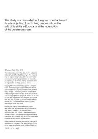 This study examines whether the government achieved
its sale objective of maximising proceeds from the
sale of its stake in Eurostar and the redemption
of the preference share.
© National Audit Office 2015
The material featured in this document is subject to
National Audit Office (NAO) copyright. The material
may be copied or reproduced for non-commercial
purposes only, namely reproduction for research,
private study or for limited internal circulation within
an organisation for the purpose of review.
Copying for non-commercial purposes is subject
to the material being accompanied by a sufficient
acknowledgement, reproduced accurately, and not
being used in a misleading context. To reproduce
NAO copyright material for any other use, you must
contact copyright@nao.gsi.gov.uk. Please tell us who
you are, the organisation you represent (if any) and
how and why you wish to use our material. Please
include your full contact details: name, address,
telephone number and email.
Please note that the material featured in this
document may not be reproduced for commercial
gain without the NAO’s express and direct
permission and that the NAO reserves its right to
pursue copyright infringement proceedings against
individuals or companies who reproduce material for
commercial gain without our permission.
Links to external websites were valid at the time of
publication of this report. The National Audit Office
is not responsible for the future validity of the links.
10816 11/15 NAO
 