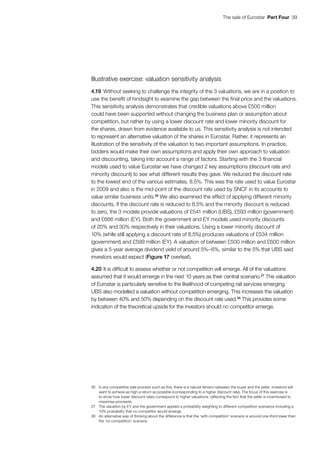 The sale of Eurostar  Part Four  39
Illustrative exercise: valuation sensitivity analysis
4.19	Without seeking to challenge the integrity of the 3 valuations, we are in a position to
use the benefit of hindsight to examine the gap between the final price and the valuations.
This sensitivity analysis demonstrates that credible valuations above £500 million
could have been supported without changing the business plan or assumption about
competition, but rather by using a lower discount rate and lower minority discount for
the shares, drawn from evidence available to us. This sensitivity analysis is not intended
to represent an alternative valuation of the shares in Eurostar. Rather, it represents an
illustration of the sensitivity of the valuation to two important assumptions. In practice,
bidders would make their own assumptions and apply their own approach to valuation
and discounting, taking into account a range of factors. Starting with the 3 financial
models used to value Eurostar we have changed 2 key assumptions (discount rate and
minority discount) to see what different results they gave. We reduced the discount rate
to the lowest end of the various estimates, 8.5%. This was the rate used to value Eurostar
in 2009 and also is the mid-point of the discount rate used by SNCF in its accounts to
value similar business units.26
We also examined the effect of applying different minority
discounts. If the discount rate is reduced to 8.5% and the minority discount is reduced
to zero, the 3 models provide valuations of £541 million (UBS), £593 million (government)
and £666 million (EY). Both the government and EY models used minority discounts
of 20% and 30% respectively in their valuations. Using a lower minority discount of
10% (while still applying a discount rate of 8.5%) produces valuations of £534 million
(government) and £599 million (EY). A valuation of between £500 million and £600 million
gives a 5-year average dividend yield of around 5%–6%, similar to the 5% that UBS said
investors would expect (Figure 17 overleaf).
4.20	It is difficult to assess whether or not competition will emerge. All of the valuations
assumed that it would emerge in the next 10 years as their central scenario.27
The valuation
of Eurostar is particularly sensitive to the likelihood of competing rail services emerging.
UBS also modelled a valuation without competition emerging. This increases the valuation
by between 40% and 50% depending on the discount rate used.28
This provides some
indication of the theoretical upside for the investors should no competitor emerge.
26	 In any competitive sale process such as this, there is a natural tension between the buyer and the seller. Investors will
want to achieve as high a return as possible (corresponding to a higher discount rate). The focus of this exercise is
to show how lower discount rates correspond to higher valuations, reflecting the fact that the seller is incentivised to
maximise proceeds.
27	 The valuation by EY and the government applied a probability weighting to different competition scenarios including a
10% probability that no competitor would emerge.
28	 An alternative way of thinking about the difference is that the ‘with competition’ scenario is around one-third lower than
the ‘no competition’ scenario.
 