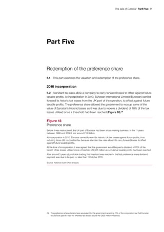 The sale of Eurostar  Part Five  41
Part Five
Redemption of the preference share
5.1	 This part examines the valuation and redemption of the preference share.
2010 incorporation
5.2	 Standard tax rules allow a company to carry forward losses to offset against future
taxable profits. At incorporation in 2010, Eurostar International Limited (Eurostar) carried
forward its historic tax losses from the UK part of the operation, to offset against future
taxable profits. The preference share allowed the government to recoup some of the
value of Eurostar’s historic losses as it was due to receive a dividend of 70% of the tax
losses utilised once a threshold had been reached (Figure 18).29
29	 The preference share dividend was equivalent to the government receiving 70% of the corporation tax that Eurostar
would have paid if it had not inherited tax losses above the £425 million threshold.
Figure 18
Preference share
Before it was restructured, the UK part of Eurostar had been a loss-making business. In the 11 years
between 1998 and 2008 it lost around £1.8 billion.
At incorporation in 2010, Eurostar carried forward its historic UK tax losses against future profits, thus
reducing future UK corporation tax because standard tax rules allow it to carry forward losses to offset
against future taxable profits.
At the time of incorporation, it was agreed that the government would be paid a dividend of 70% of the
benefit of tax losses utilised once a threshold of £425 million accumulative taxable profits had been reached.
After around 5 years of profitable trading this threshold was reached – the first preference share dividend
payment was due to be paid no later than 1 October 2015.
Source: National Audit Office analysis
 