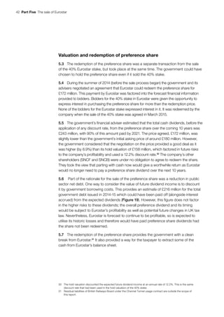 42  Part Five  The sale of Eurostar
Valuation and redemption of preference share
5.3	 The redemption of the preference share was a separate transaction from the sale
of the 40% Eurostar stake, but took place at the same time. The government could have
chosen to hold the preference share even if it sold the 40% stake.
5.4	 During the summer of 2014 (before the sale process began) the government and its
advisers negotiated an agreement that Eurostar could redeem the preference share for
£172 million. This payment by Eurostar was factored into the forecast financial information
provided to bidders. Bidders for the 40% stake in Eurostar were given the opportunity to
express interest in purchasing the preference share for more than the redemption price.
None of the bidders for the Eurostar stake expressed interest in it. It was redeemed by the
company when the sale of the 40% stake was agreed in March 2015.
5.5	 The government’s financial adviser estimated that the total cash dividends, before the
application of any discount rate, from the preference share over the coming 10 years was
£243 million, with 90% of this amount paid by 2021. The price agreed, £172 million, was
slightly lower than the government’s initial asking price of around £180 million. However,
the government considered that the negotiation on the price provided a good deal as it
was higher (by 8.9%) than its hold valuation of £158 million, which factored in future risks
to the company’s profitability and used a 12.2% discount rate.30
The company’s other
shareholders (SNCF and SNCB) were under no obligation to agree to redeem the share.
They took the view that parting with cash now would give a worthwhile return as Eurostar
would no longer need to pay a preference share dividend over the next 10 years.
5.6	 Part of the rationale for the sale of the preference share was a reduction in public
sector net debt. One way to consider the value of future dividend income is to discount
it by government borrowing costs. This provides an estimate of £216 million for the total
government debt issued in 2014-15 which could have been paid off (alongside interest
accrued) from the expected dividends (Figure 19). However, this figure does not factor
in the higher risks to these dividends; the overall preference dividend and its timing
would be subject to Eurostar’s profitability as well as potential future changes in UK tax
law. Nevertheless, Eurostar is forecast to continue to be profitable, so is expected to
utilise its historic losses and therefore would have paid preference share dividends had
the share not been redeemed.
5.7	 The redemption of the preference share provides the government with a clean
break from Eurostar.31
It also provided a way for the taxpayer to extract some of the
cash from Eurostar’s balance sheet.
30	 The hold valuation discounted the expected future dividend income at an annual rate of 12.2%. This is the same
discount rate that had been used in the hold valuation of the 40% stake.
31	 Residual liabilities of British Railways Board under the Channel Tunnel usage contract are outside the scope of
this report.
 
