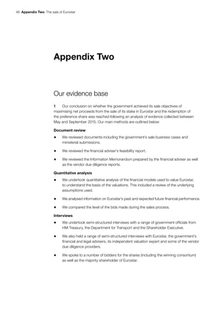 46  Appendix Two  The sale of Eurostar
Appendix Two
Our evidence base
1	 Our conclusion on whether the government achieved its sale objectives of
maximising net proceeds from the sale of its stake in Eurostar and the redemption of
the preference share was reached following an analysis of evidence collected between
May and September 2015. Our main methods are outlined below:
Document review
•	 We reviewed documents including the government’s sale business cases and
ministerial submissions.
•	 We reviewed the financial adviser’s feasibility report.
•	 We reviewed the Information Memorandum prepared by the financial adviser as well
as the vendor due diligence reports.
Quantitative analysis
•	 We undertook quantitative analysis of the financial models used to value Eurostar,
to understand the basis of the valuations. This included a review of the underlying
assumptions used.
•	 We analysed information on Eurostar’s past and expected future financial performance.
•	 We compared the level of the bids made during the sales process.
Interviews
•	 We undertook semi-structured interviews with a range of government officials from
HM Treasury, the Department for Transport and the Shareholder Executive.
•	 We also held a range of semi-structured interviews with Eurostar, the government’s
financial and legal advisers, its independent valuation expert and some of the vendor
due diligence providers.
•	 We spoke to a number of bidders for the shares (including the winning consortium)
as well as the majority shareholder of Eurostar.
 