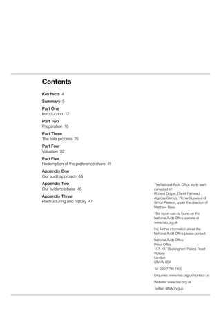 The National Audit Office study team
consisted of:
Richard Draper, Daniel Fairhead,
Algirdas Glemza, Richard Lewis and
Simon Reason, under the direction of
Matthew Rees.
This report can be found on the
National Audit Office website at
www.nao.org.uk
For further information about the
National Audit Office please contact:
National Audit Office
Press Office
157–197 Buckingham Palace Road
Victoria
London
SW1W 9SP
Tel: 020 7798 7400
Enquiries: www.nao.org.uk/contact-us
Website: www.nao.org.uk
Twitter: @NAOorguk
Contents
Key facts  4
Summary  5
Part One
Introduction 12
Part Two
Preparation 18
Part Three
The sale process  25
Part Four
Valuation 32
Part Five
Redemption of the preference share  41
Appendix One
Our audit approach  44
Appendix Two
Our evidence base  46
Appendix Three
Restructuring and history  47
 